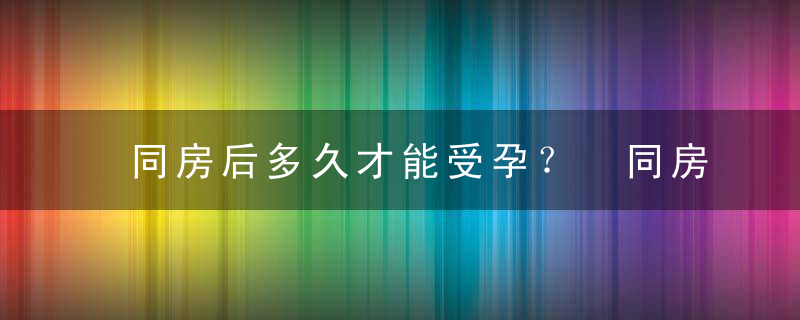 同房后多久才能受孕？ 同房后需要多久才能受孕